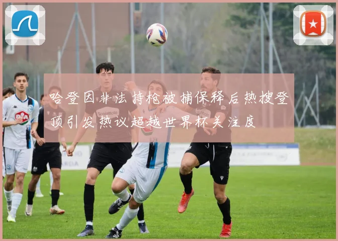 哈登因非法持枪被捕保释后热搜登顶引发热议超越世界杯关注度
