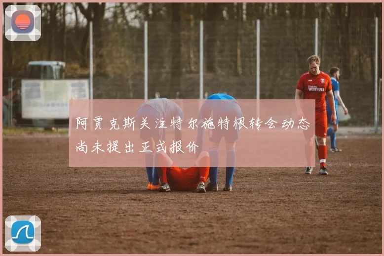 阿贾克斯关注特尔施特根转会动态尚未提出正式报价