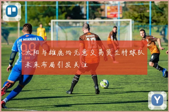 太阳与雄鹿均无意交易莫兰特球队未来布局引发关注