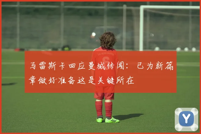马雷斯卡回应曼城传闻：已为新篇章做好准备这是关键所在