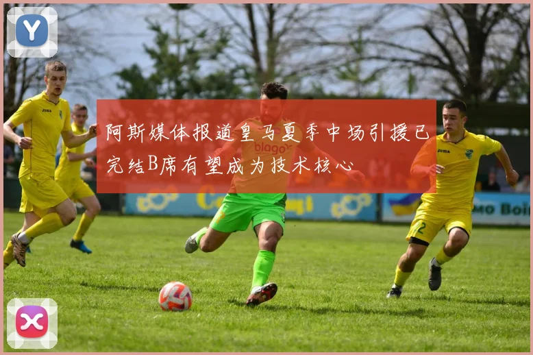 阿斯媒体报道皇马夏季中场引援已完结B席有望成为技术核心