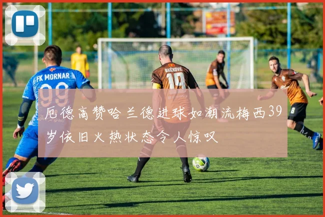 厄德高赞哈兰德进球如潮流梅西39岁依旧火热状态令人惊叹