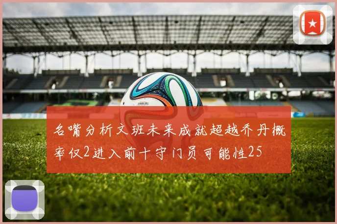 名嘴分析文班未来成就超越乔丹概率仅2进入前十守门员可能性25