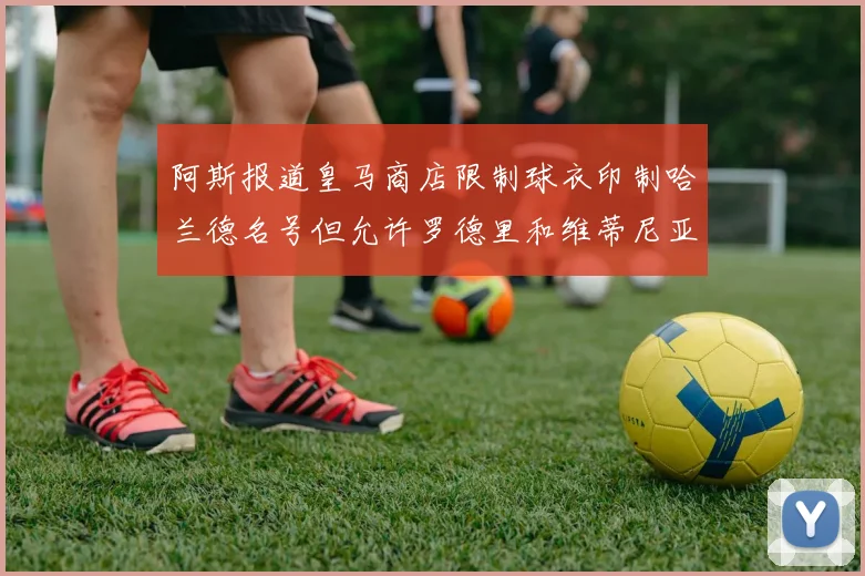 阿斯报道皇马商店限制球衣印制哈兰德名号但允许罗德里和维蒂尼亚印制