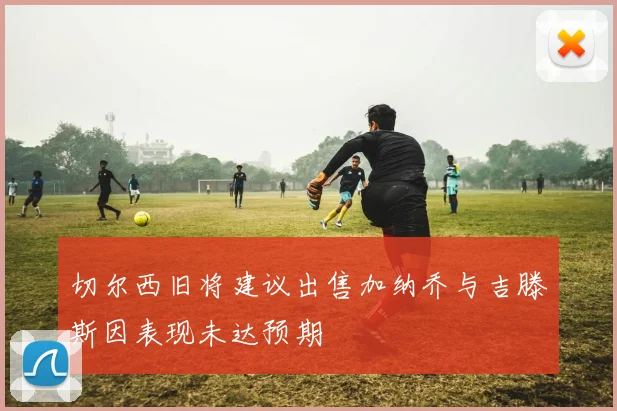 切尔西旧将建议出售加纳乔与吉滕斯因表现未达预期
