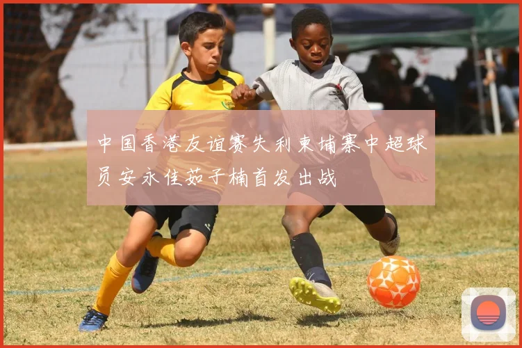 中国香港友谊赛失利柬埔寨中超球员安永佳茹子楠首发出战