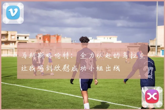 马科斯略伦特：全力以赴的乌拉圭让我感到欣慰成功小组出线