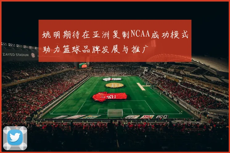 姚明期待在亚洲复制NCAA成功模式助力篮球品牌发展与推广