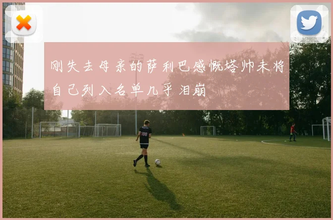 刚失去母亲的萨利巴感慨塔帅未将自己列入名单几乎泪崩