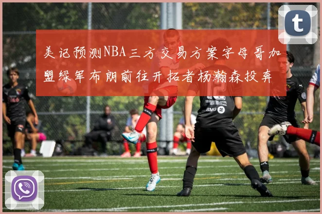 美记预测NBA三方交易方案字母哥加盟绿军布朗前往开拓者杨瀚森投奔雄鹿