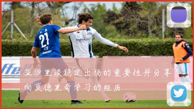 亚沙里谈稳定出场的重要性并分享向莫德里奇学习的经历