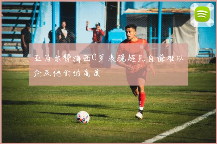 亚马尔赞梅西C罗表现超凡自谦难以企及他们的高度